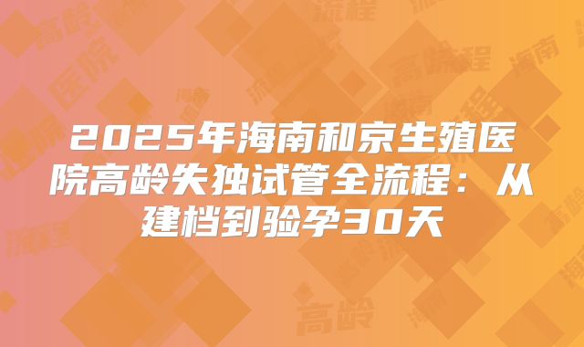 2025年海南和京生殖医院高龄失独试管全流程：从建档到验孕30天
