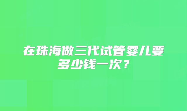 在珠海做三代试管婴儿要多少钱一次？