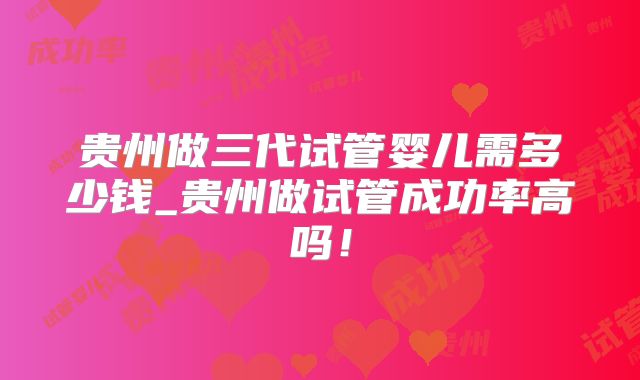 贵州做三代试管婴儿需多少钱_贵州做试管成功率高吗!