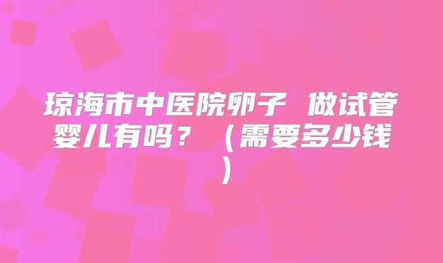琼海市中医院卵子 做试管婴儿有吗？（需要多少钱）