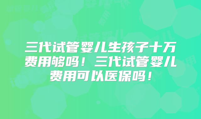 三代试管婴儿生孩子十万费用够吗!三代试管婴儿费用可以医保吗!