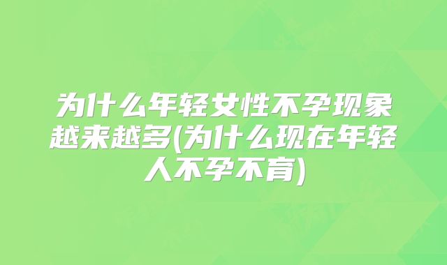 为什么年轻女性不孕现象越来越多(为什么现在年轻人不孕不育)