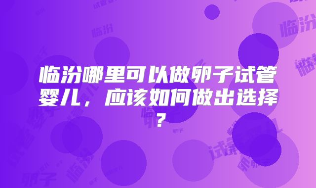 临汾哪里可以做卵子试管婴儿，应该如何做出选择？