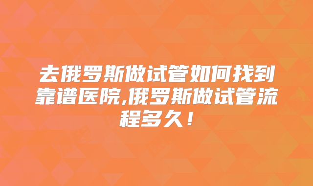 去俄罗斯做试管如何找到靠谱医院,俄罗斯做试管流程多久！
