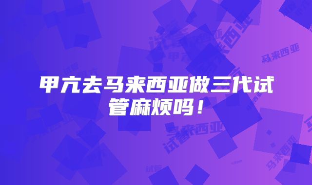 甲亢去马来西亚做三代试管麻烦吗!