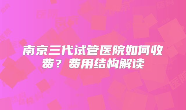 南京三代试管医院如何收费？费用结构解读