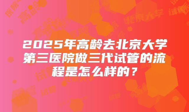 2025年高龄去北京大学第三医院做三代试管的流程是怎么样的?
