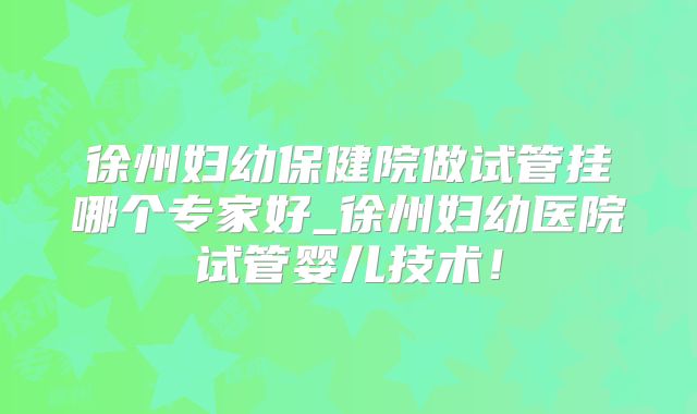徐州妇幼保健院做试管挂哪个专家好_徐州妇幼医院试管婴儿技术！