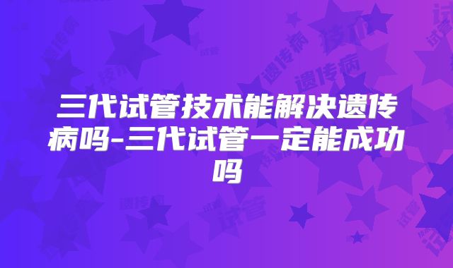 三代试管技术能解决遗传病吗-三代试管一定能成功吗