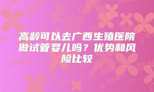 高龄可以去广西生殖医院做试管婴儿吗?优势和风险比较