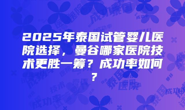 2025年泰国试管婴儿医院选择,曼谷哪家医院技术更胜一筹?成功率如何?