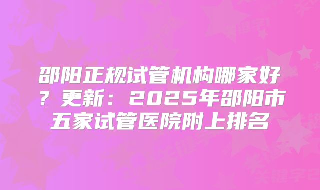 邵阳正规试管机构哪家好?更新:2025年邵阳市五家试管医院附上排名