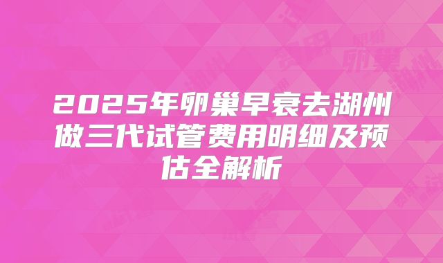 2025年卵巢早衰去湖州做三代试管费用明细及预估全解析