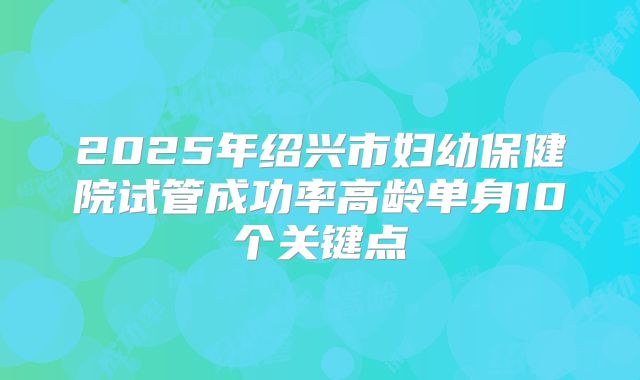2025年绍兴市妇幼保健院试管成功率高龄单身10个关键点