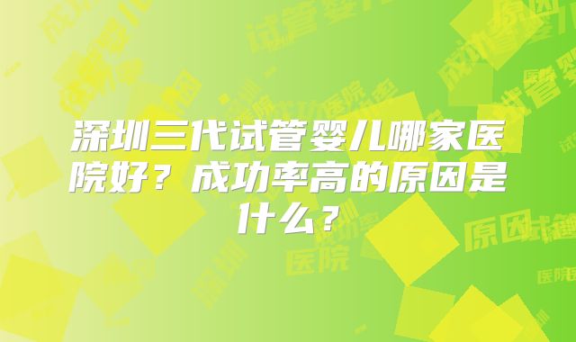 深圳三代试管婴儿哪家医院好?成功率高的原因是什么?