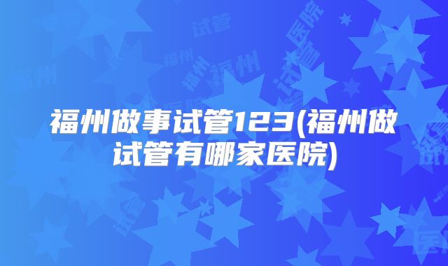 福州做事试管123(福州做试管有哪家医院)