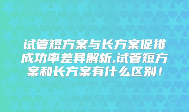 试管短方案与长方案促排成功率差异解析,试管短方案和长方案有什么区别!