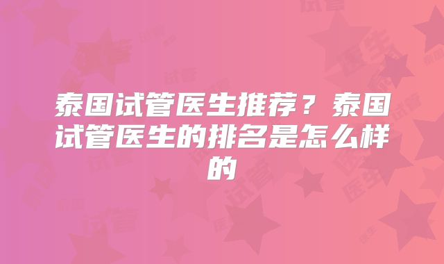 泰国试管医生推荐?泰国试管医生的排名是怎么样的