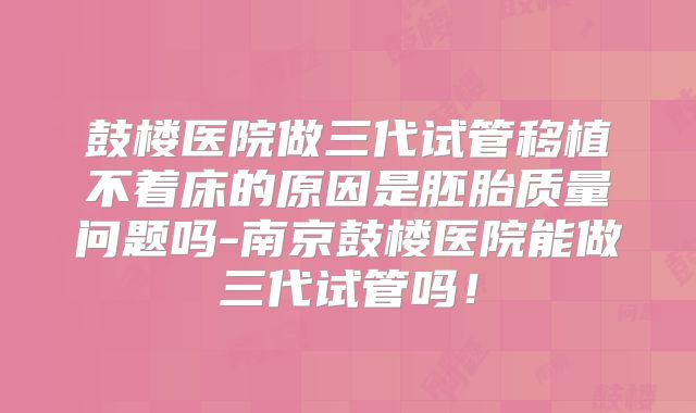 鼓楼医院做三代试管移植不着床的原因是胚胎质量问题吗-南京鼓楼医院能做三代试管吗！