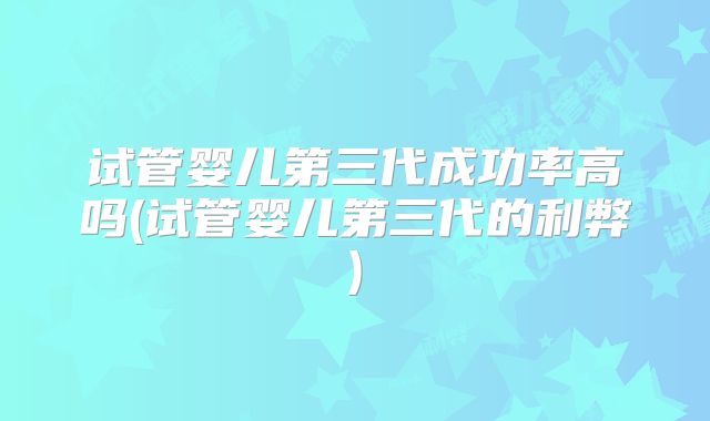 试管婴儿第三代成功率高吗(试管婴儿第三代的利弊)