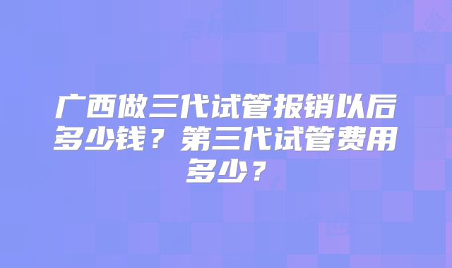 广西做三代试管报销以后多少钱？第三代试管费用多少？