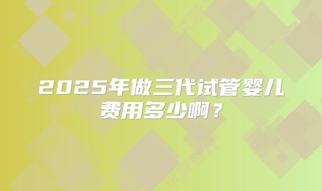 2025年做三代试管婴儿费用多少啊？