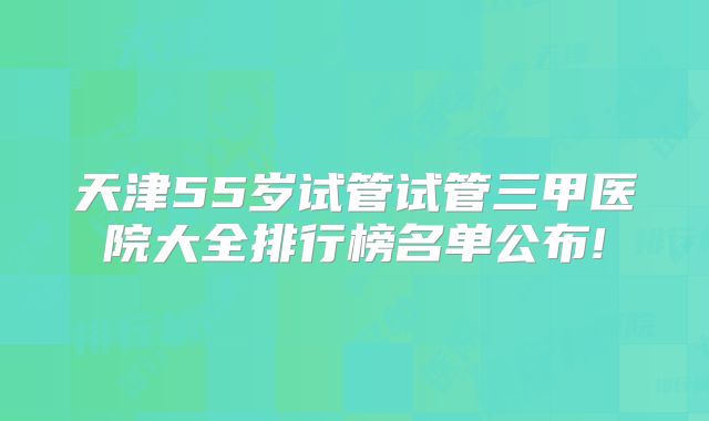 天津55岁试管试管三甲医院大全排行榜名单公布!