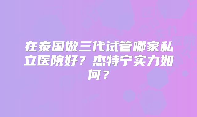 在泰国做三代试管哪家私立医院好?杰特宁实力如何?