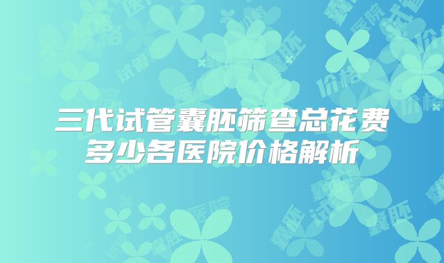 三代试管囊胚筛查总花费多少各医院价格解析