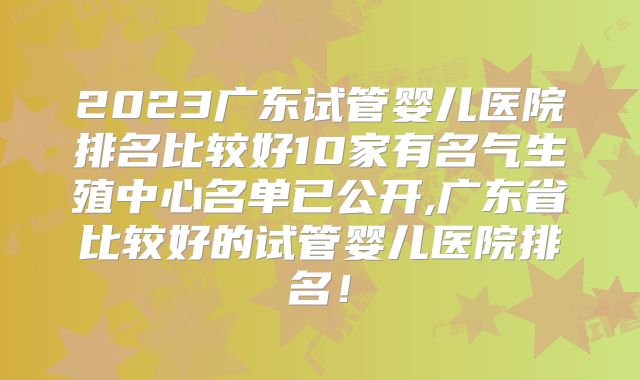 2023广东试管婴儿医院排名比较好10家有名气生殖中心名单已公开,广东省比较好的试管婴儿医院排名！