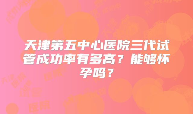 天津第五中心医院三代试管成功率有多高？能够怀孕吗？