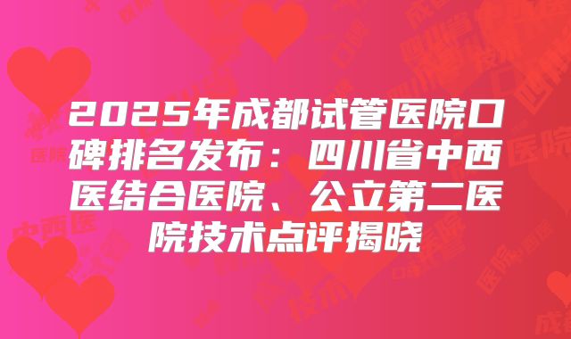 2025年成都试管医院口碑排名发布:四川省中西医结合医院、公立第二医院技术点评揭晓