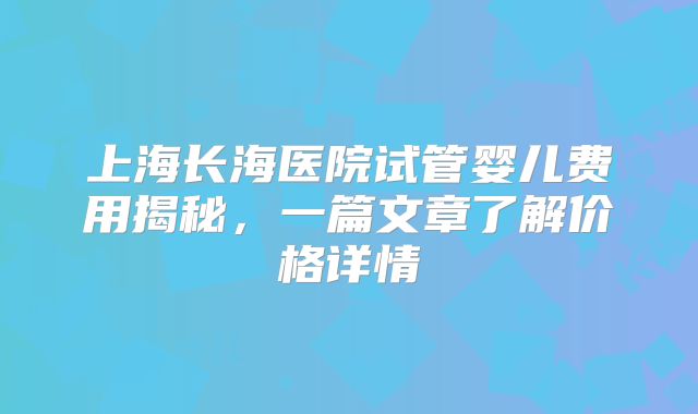 上海长海医院试管婴儿费用揭秘，一篇文章了解价格详情