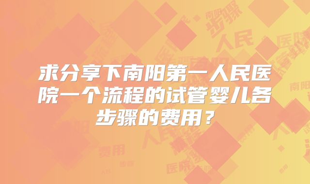 求分享下南阳第一人民医院一个流程的试管婴儿各步骤的费用？