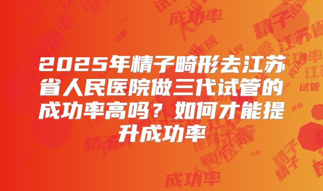 2025年精子畸形去江苏省人民医院做三代试管的成功率高吗?如何才能提升成功率