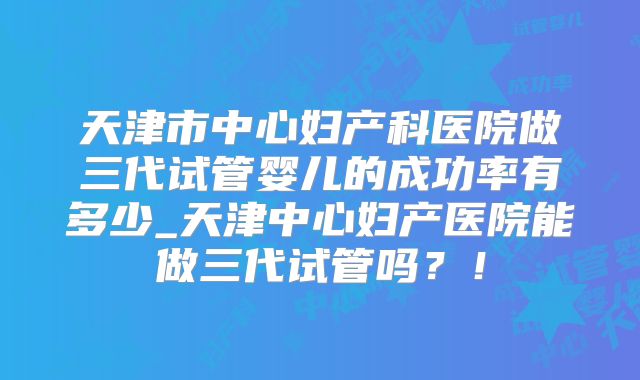 天津市中心妇产科医院做三代试管婴儿的成功率有多少_天津中心妇产医院能做三代试管吗?!