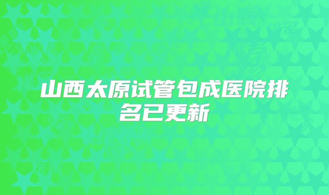 山西太原试管包成医院排名已更新