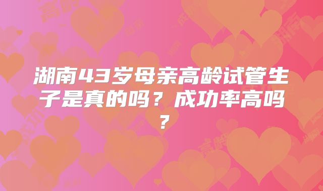 湖南43岁母亲高龄试管生子是真的吗?成功率高吗?