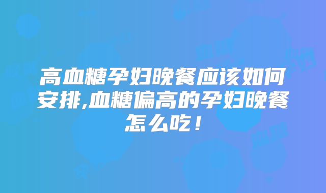高血糖孕妇晚餐应该如何安排,血糖偏高的孕妇晚餐怎么吃!