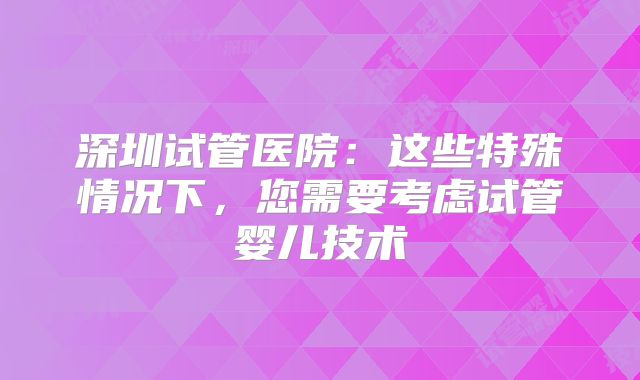 深圳试管医院：这些特殊情况下，您需要考虑试管婴儿技术