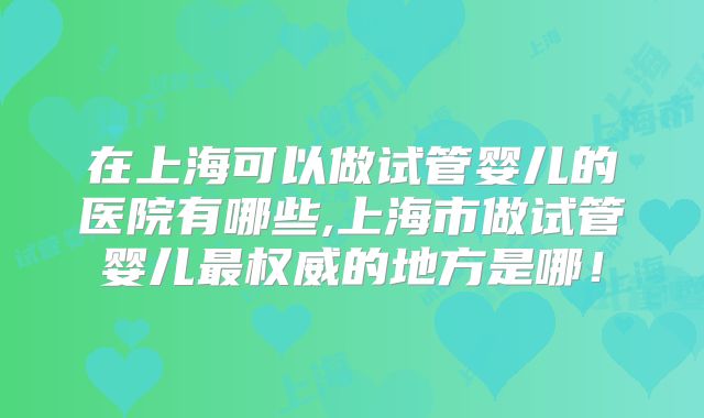 在上海可以做试管婴儿的医院有哪些,上海市做试管婴儿最权威的地方是哪!