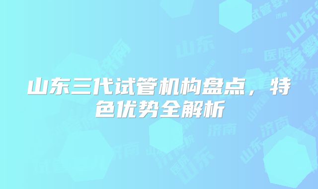 山东三代试管机构盘点，特色优势全解析