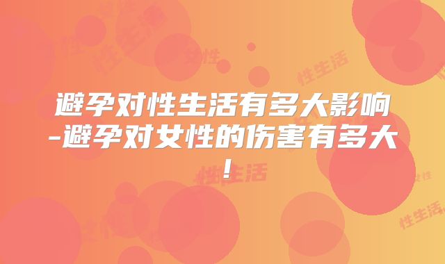 避孕对性生活有多大影响-避孕对女性的伤害有多大！