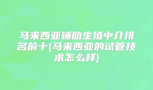 马来西亚辅助生殖中介排名前十(马来西亚的试管技术怎么样)