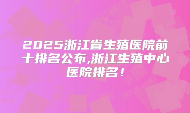 2025浙江省生殖医院前十排名公布,浙江生殖中心医院排名！