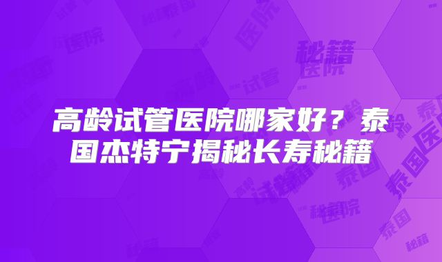 高龄试管医院哪家好？泰国杰特宁揭秘长寿秘籍