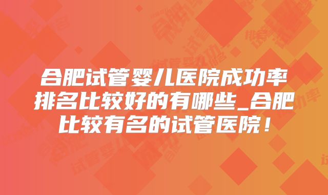 合肥试管婴儿医院成功率排名比较好的有哪些_合肥比较有名的试管医院！