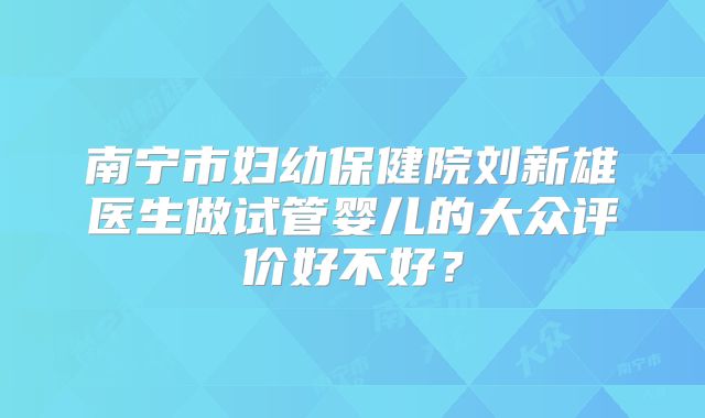 南宁市妇幼保健院刘新雄医生做试管婴儿的大众评价好不好？