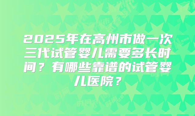 2025年在高州市做一次三代试管婴儿需要多长时间？有哪些靠谱的试管婴儿医院？