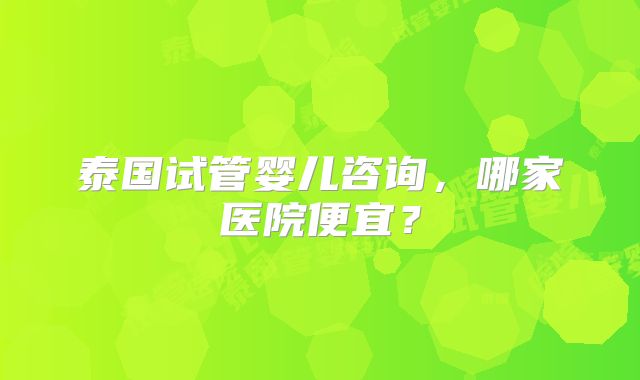 泰国试管婴儿咨询，哪家医院便宜？